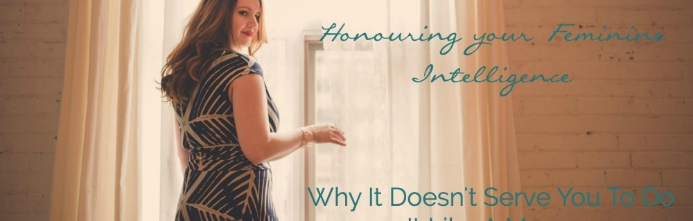 Honouring your Feminine Intelligence – Why It Doesn’t Serve You To Do It Like A Man…